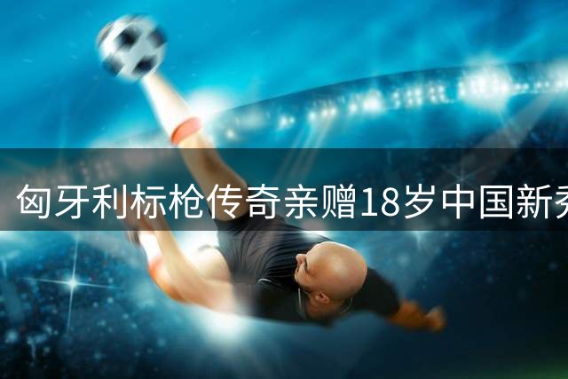 匈牙利标枪传奇亲赠18岁中国新秀专属器械 终极之战前获特殊褒奖