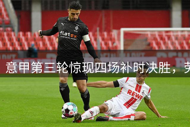 意甲第三轮惊现四场补时决胜，劳塔罗等球员成关键先生